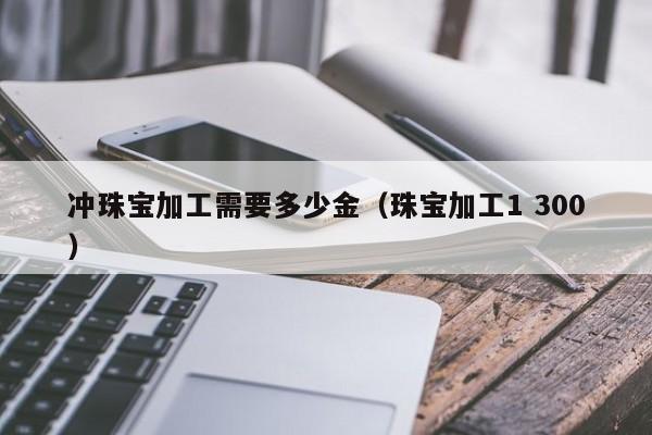 乐鱼官网-冲珠宝加工需要多少金（珠宝加工1 300）